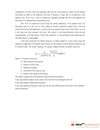 consideration will show that in the beginning, the end coils of the spring in contact with the applied
load takes up whole of the deflection and then it transmits a large part of its deflection to the
adjacent coils. In this way, a wave of compression propagates through the coils to the supported end
from where it is reflected back to the deflected end.
This wave of compression travels along the spring indefinitely. If the applied load is of
fluctuating type as in the case of valve spring in internal combustion engines and if the time
interval between the load applications is equal to the time required for the wave to travel from one end
to the other end, then resonance will occur. This results in very large deflections of the coils and
correspondingly very high stresses. Under these conditions, it is just possible that the spring may fail.
This phenomenon is called surge.
It has been found that the natural frequency of spring should be at least twenty times the
frequency of application of a periodic load in order to avoid resonance with all harmonic frequencies up
to twentieth order. The natural frequency for springs clamped between two plates is given by
Where d = Diameter of the wire,
D = Mean diameter of the spring,
n = Number of active turns,
G = Modulus of rigidity,
g = Acceleration due to gravity, and
ρ = Density of the material of the spring.
The surge in springs may be eliminated by using the following methods:
1. By using friction dampers on the centre coils so that the wave propagation dies out.
2. By using springs of high natural frequency.
3. By using springs having pitch of the coils near the ends different than at the centre to have different
natural frequencies.
 