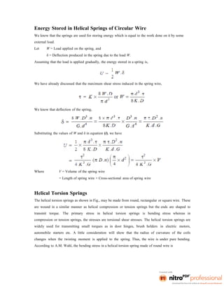Energy Stored in Helical Springs of Circular Wire
We know that the springs are used for storing energy which is equal to the work done on it by some
external load.
Let W = Load applied on the spring, and
δ = Deflection produced in the spring due to the load W.
Assuming that the load is applied gradually, the energy stored in a spring is,
We have already discussed that the maximum shear stress induced in the spring wire,
We know that deflection of the spring,
Substituting the values of W and δ in equation (i), we have
Where V = Volume of the spring wire
= Length of spring wire × Cross-sectional area of spring wire
Helical Torsion Springs
The helical torsion springs as shown in Fig., may be made from round, rectangular or square wire. These
are wound in a similar manner as helical compression or tension springs but the ends are shaped to
transmit torque. The primary stress in helical torsion springs is bending stress whereas in
compression or tension springs, the stresses are torsional shear stresses. The helical torsion springs are
widely used for transmitting small torques as in door hinges, brush holders in electric motors,
automobile starters etc. A little consideration will show that the radius of curvature of the coils
changes when the twisting moment is applied to the spring. Thus, the wire is under pure bending.
According to A.M. Wahl, the bending stress in a helical torsion spring made of round wire is
 