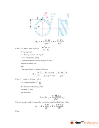 Where K = Wahl’s stress factor = 

C = Spring index,
4C
2
 C 1
4C
2
 4C
M = Bending moment = W × y, W
= Load acting on the spring,
y = Distance of load from the spring axis, and d =
Diameter of spring wire.
And
Total angle of twist or angular deflection,
Where l = Length of the wire = π.D.n,
E = Young’s modulus, 

d
4
64
D = Diameter of the spring, and n
= Number of turns.
And deflection,
When the spring is made of rectangular wire having width b and thickness t, then
Where
 