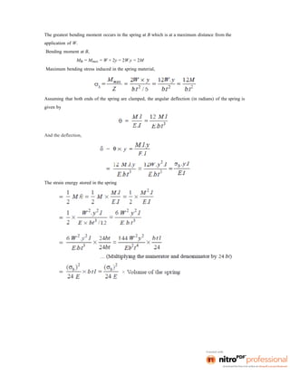 The greatest bending moment occurs in the spring at B which is at a maximum distance from the
application of W.
Bending moment at B,
MB = Mmax = W × 2y = 2W.y = 2M
Maximum bending stress induced in the spring material,
Assuming that both ends of the spring are clamped, the angular deflection (in radians) of the spring is
given by
And the deflection,
The strain energy stored in the spring
 