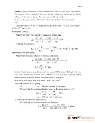 Unit-8
Problem: A helical torsion spring of mean diameter 60 mm is made of a round wire of 6 mm diameter.
If a torque of 6 N-m is applied on the spring, find the bending stress induced and the angular
deflection of the spring in degrees. The spring index is 10 and modulus of
elasticity for the spring material is 200 kN/mm
2
. The number of effective turns may be taken
as 5.5.
Problem: A spiral spring is made of a flat strip 6 mm wide and 0.25 mm thick. The length of the strip
is 2.5 metres. Assuming the maximum stress of 800 MPa to occur at the point of greatest bending
moment, calculate the bending moment, the number of turns to wind up the
spring and the strain energy stored in the spring. Take E = 200 kN/mm
2
.
 