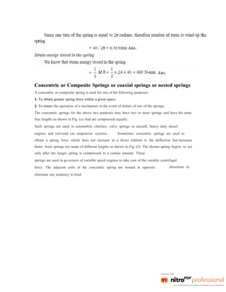 Concentric or Composite Springs or coaxial springs or nested springs
A concentric or composite spring is used for one of the following purposes:
1. To obtain greater spring force within a given space.
2. To insure the operation of a mechanism in the event of failure of one of the springs.
The concentric springs for the above two purposes may have two or more springs and have the same
free lengths as shown in Fig. (a) And are compressed equally.
Such springs are used in automobile clutches; valve springs in aircraft, heavy duty diesel
engines and rail-road car suspension systems. Sometimes concentric springs are used to
obtain a spring force which does not increase in a direct relation to the deflection but increases
faster. Such springs are made of different lengths as shown in Fig. (b). The shorter spring begins to act
only after the longer spring is compressed to a certain amount. These
springs are used in governors of variable speed engines to take care of the variable centrifugal
force. The adjacent coils of the concentric spring are wound in opposite
eliminate any tendency to bind.
directions to
 