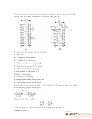 If the same material is used, the concentric springs are designed for the same stress. In order to get
the same stress factor (K), it is desirable to have the same spring index (C ).
Consider a concentric spring as shown in Fig. (a). Let
W = Axial load,
W1 = Load shared by outer spring,
W2 = Load shared by inner spring,
d1= Diameter of spring wire of outer spring,
d2 = Diameter of spring wire of inner spring,
D1 = Mean diameter of outer spring, D2
= Mean diameter of inner spring, δ1 =
Deflection of outer spring,
δ2 = Deflection of inner spring,
n1 = Number of active turns of outer spring, and
n2 = Number of active turns of inner spring.
Assuming that both the springs are made of same material, then the maximum shear stress induced
in both the springs is approximately same, i.e.
When stress factor, K1 = K2, then
If both the springs are effective throughout their working range, then their free length and
deflection are equal, i.e.
 