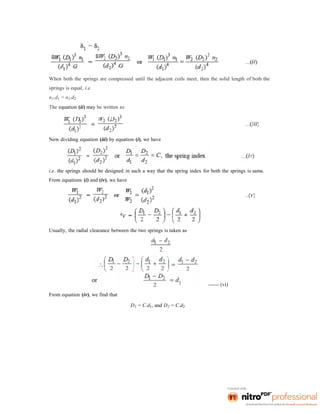 When both the springs are compressed until the adjacent coils meet, then the solid length of both the
springs is equal, i.e.
n1.d1 = n2.d2
The equation (ii) may be written as
Now dividing equation (iii) by equation (i), we have
i.e. the springs should be designed in such a way that the spring index for both the springs is same.
From equations (i) and (iv), we have
Usually, the radial clearance between the two springs is taken as
From equation (iv), we find that
D1 = C.d1, and D2 = C.d2
------ (vi)
 