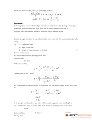 Substituting the values of D1 and D2 in equation (vi), we have
Leaf Springs
Leaf springs (also known as flat springs) are made out of flat plates. The advantage of leaf spring
over helical spring is that the ends of the spring may be guided along a definite path as
it deflects to act as a structural member in addition to energy absorbing device.
Consider a single plate fixed at one end and loaded at the other end. This plate may be used as a flat
spring.
Let t = Thickness of plate,
b = Width of plate, and
L = Length of plate or distance of the load W
from the cantilever end.
We know that the maximum bending moment at the
cantilever end A,
M = W.L
And section modulus,
Bending stress in such a spring,
We know that the maximum deflection for a cantilever with concentrated load at the free end is given
by
If the spring is not of cantilever type but it is like a simply supported beam, with length 2L
and load 2W in the centre, as shown in Fig. then Maximum bending moment in the centre,
M = W.L
Section modulus, Z = b.t2 / 6
Bending stress,
 