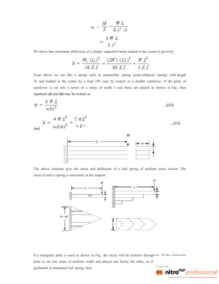 We know that maximum deflection of a simply supported beam loaded in the centre is given by
From above we see that a spring such as automobile spring (semi-elliptical spring) with length
2L and loaded in the centre by a load 2W, may be treated as a double cantilever. If the plate of
cantilever is cut into a series of n strips of width b and these are placed as shown in Fig., then
equations (i) and (ii) may be written as
And
The above relations give the stress and deflection of a leaf spring of uniform cross section. The
stress at such a spring is maximum at the support.
If a triangular plate is used as shown in Fig., the stress will be uniform throughout. If this triangular
plate is cut into strips of uniform width and placed one below the other, as shown in Fig. to form a
graduated or laminated leaf spring, then
 