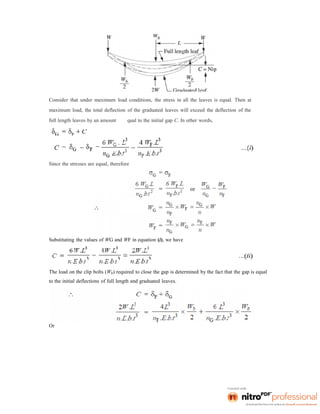 Consider that under maximum load conditions, the stress in all the leaves is equal. Then at
maximum load, the total deflection of the graduated leaves will exceed the deflection of the
full length leaves by an amount qual to the initial gap C. In other words,
Since the stresses are equal, therefore
Substituting the values of WG and WF in equation (i), we have
The load on the clip bolts (Wb) required to close the gap is determined by the fact that the gap is equal
to the initial deflections of full length and graduated leaves.
Or
 