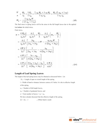 The final stress in spring leaves will be the stress in the full length leaves due to the applied
load minus the initial stress.
Final stress,
Length of Leaf Spring Leaves
The length of the leaf spring leaves may be obtained as discussed below : Let
2L1 = Length of span or overall length of the spring,
l = Width of band or distance between centres of U-bolts. It is the in effective length
of the spring,
nF = Number of full length leaves,
nG = Number of graduated leaves, and
n = Total number of leaves = nF + nG.
We have already discussed that the effective length of the spring,
2L = 2L1 – l ... (When band is used)
 