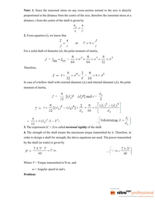 Note: 1. Since the tensional stress on any cross-section normal to the axis is directly
proportional to the distance from the centre of the axis, therefore the tensional stress at a
distance x from the centre of the shaft is given by
2. From equation (i), we know that
For a solid shaft of diameter (d), the polar moment of inertia,
Therefore,
In case of a hollow shaft with external diameter (do) and internal diameter (di), the polar
moment of inertia,
3. The expression (C × J) is called torsional rigidity of the shaft.
4. The strength of the shaft means the maximum torque transmitted by it. Therefore, in
order to design a shaft for strength, the above equations are used. The power transmitted
by the shaft (in watts) is given by
Where T = Torque transmitted in N-m, and
ω = Angular speed in rad/s.
Problem:
 