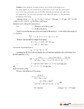 Problem:A truck spring has 12 number of leaves, two of which are full length leaves.
The spring supports are 1.05 m apart and the central band is 85 mm wide. The central load is
to be 5.4 kN with a permissible stress of 280 MPa. Determine the thickness and width of the
steel spring leaves. The ratio of the total depth to the width of the spring is 3. Also determine
the deflection of the spring.
 