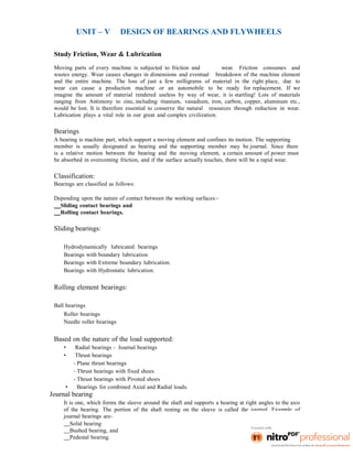 UNIT – V DESIGN OF BEARINGS AND FLYWHEELS
Study Friction, Wear & Lubrication
Moving parts of every machine is subjected to friction and wear. Friction consumes and
wastes energy. Wear causes changes in dimensions and eventual breakdown of the machine element
and the entire machine. The loss of just a few milligrams of material in the right place, due to
wear can cause a production machine or an automobile to be ready for replacement. If we
imagine the amount of material rendered useless by way of wear, it is startling! Lots of materials
ranging from Antimony to zinc, including titanium, vanadium, iron, carbon, copper, aluminum etc.,
would be lost. It is therefore essential to conserve the natural resources through reduction in wear.
Lubrication plays a vital role in our great and complex civilization.
Bearings
A bearing is machine part, which support a moving element and confines its motion. The supporting
member is usually designated as bearing and the supporting member may be journal. Since there
is a relative motion between the bearing and the moving element, a certain amount of power must
be absorbed in overcoming friction, and if the surface actually touches, there will be a rapid wear.
Classification:
Bearings are classified as follows:
Depending upon the nature of contact between the working surfaces:-
Sliding contact bearings and
Rolling contact bearings.
Sliding bearings:
Hydrodynamically lubricated bearings
Bearings with boundary lubrication
Bearings with Extreme boundary lubrication.
Bearings with Hydrostatic lubrication.
Rolling element bearings:
Ball bearings
Roller bearings
Needle roller bearings
Based on the nature of the load supported:
• Radial bearings - Journal bearings
• Thrust bearings
- Plane thrust bearings
- Thrust bearings with fixed shoes
- Thrust bearings with Pivoted shoes
• Bearings for combined Axial and Radial loads.
Journal bearing
It is one, which forms the sleeve around the shaft and supports a bearing at right angles to the axis
of the bearing. The portion of the shaft resting on the sleeve is called the journal. Example of
journal bearings are-
Solid bearing
Bushed bearing, and
Pedestal bearing.
 