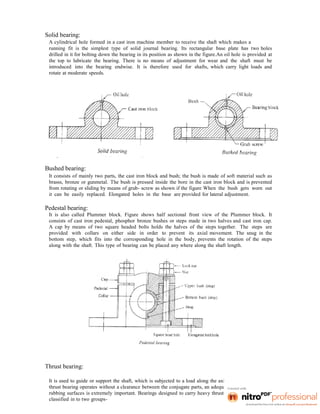 Solid bearing:
A cylindrical hole formed in a cast iron machine member to receive the shaft which makes a
running fit is the simplest type of solid journal bearing. Its rectangular base plate has two holes
drilled in it for bolting down the bearing in its position as shown in the figure.An oil hole is provided at
the top to lubricate the bearing. There is no means of adjustment for wear and the shaft must be
introduced into the bearing endwise. It is therefore used for shafts, which carry light loads and
rotate at moderate speeds.
Bushed bearing:
It consists of mainly two parts, the cast iron block and bush; the bush is made of soft material such as
brasss, bronze or gunmetal. The bush is pressed inside the bore in the cast iron block and is prevented
from rotating or sliding by means of grub- screw as shown if the figure When the bush gets worn out
it can be easily replaced. Elongated holes in the base are provided for lateral adjustment.
Pedestal bearing:
It is also called Plummer block. Figure shows half sectional front view of the Plummer block. It
consists of cast iron pedestal, phosphor bronze bushes or steps made in two halves and cast iron cap.
A cap by means of two square headed bolts holds the halves of the steps together. The steps are
provided with collars on either side in order to prevent its axial movement. The snug in the
bottom step, which fits into the corresponding hole in the body, prevents the rotation of the steps
along with the shaft. This type of bearing can be placed any where along the shaft length.
Thrust bearing:
It is used to guide or support the shaft, which is subjected to a load along the axis of the shaft. Since a
thrust bearing operates without a clearance between the conjugate parts, an adequate supply of oil to the
rubbing surfaces is extremely important. Bearings designed to carry heavy thrust loads may be broadly
classified in to two groups-
 