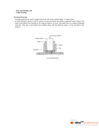 · Foot step bearing, and
· Collar bearing
Footstep bearing:
Footstep bearings are used to support the lower end of the vertical shafts. A simple form
of such bearing is shown in fig. It consists of cast iron block into which a gunmetal bush is fitted. The
bush is prevented from rotating by the snug provided at its neck. The shaft rests on a concave hardened
steel disc. This disc is prevented from rotating along with the shaft by means of pin provided at the
bottom.
 