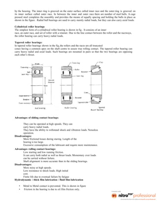 by the housing. The inner ring is grooved on the outer surface called inner race and the outer ring is grooved on
its inner surface called outer race. In between the inner and outer race there are number of steel balls. A cage
pressed steel completes the assembly and provides the means of equally spacing and holding the balls in place as
shown in the figure . Radial ball bearings are used to carry mainly radial loads, but they can also carry axial loads.
Cylindrical roller bearings
The simplest form of a cylindrical roller bearing is shown in fig . It consists of an inner
race, an outer race, and set of roller with a retainer. Due to the line contact between the roller and the raceways,
the roller bearing can carry heavy radial loads.
Tapered roller bearings:
In tapered roller bearings shown in the fig.,the rollers and the races are all truncated
cones having a common apex on the shaft centre to assure true rolling contact. The tapered roller bearing can
carry heavy radial and axial loads. Such bearings are mounted in pairs so that the two bearings are opposing
each other’s thrust.
Advantages of sliding contact bearings:
They can be operated at high speeds. They can
carry heavy radial loads.
They have the ability to withstand shock and vibration loads. Noiseless
operation.
Disadvantages:
More frictional losses during staring. Length of the
bearing is too large.
Excessive consumption of the lubricant and require more maintenance.
Advantages rolling contact bearings:
Low starting and low running friction.
It can carry both radial as well as thrust loads. Momentary over loads
can be carried without failure.
Shaft alignment is more accurate than in the sliding bearings.
Disadvantages:
More noisy at high speeds.
Low resistance to shock loads. High initial
cost.
Finite life due to eventual failure by fatigue
Hydrodynamic / thick film lubrication / fluid film lubrication
• Metal to Metal contact is prevented. This is shown in figure
• Friction in the bearing is due to oil film friction only.
 