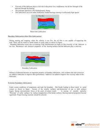 • Viscosity of the lubricant plays a vital role in the power loss, temperature rise & flow through of the
lubricant through the bearing.
• The principle operation is the Hydrodynamic theory.
• This lubrication can exist under moderately loaded bearings running at sufficiently high speeds.
Thick Film Lubrication
Boudary lubrication (thin film lubrication)
During starting and stopping, when the velocity is too low, the oil film is not capable of supporting the
load. There will be metal to metal contact at some spots as shown in figure
. Boundary lubrication exists also in a bearing if the load becomes too high or if the viscosity of the lubricant is
too low. Mechanical and chemical properties of the bearing surfaces and the lubricants play a vital role.
Boundary Lubrication
Oiliness of lubricant becomes an important property in boundary lubrication. Anti oxidants and Anti-corrosives
are added to lubricants to improve their performance. Additives are added to improve the viscosity index of the
lubricants.
Extreme boundary lubrication
Under certain conditions of temperature and load, the boundary film breaks leading to direct metal to metal
contact as shown in figure . Seizure of the metallic surfaces and destruction of one or both surfaces
begins. Strong intermolecular forces at the point of contact results in tearing of metallic particles.
“Plowing” of softer surfaces by surface irregularities of the harder surfaces. Bearing material properties become
significant. Proper bearing materials should be selected.
 