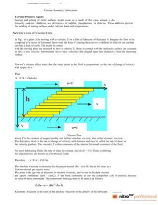Extreme Boundary Lubrication
Extreme-Pressure Agents
Scoring and pitting of metal surfaces might occur as a result of this case, seizure is the
primarily concern. Additives are derivatives of sulphur, phosphorous, or chlorine. These additives prevent
the welding of mating surfaces under extreme loads and temperatures.
Newton’s Law of Viscous Flow
In Fig. let a plate A be moving with a velocity U on a film of lubricant of thickness h. Imagine the film to be
composed of a series of horizontal layers and the force F causing these layers to deform or slide on one another
just like a deck of cards. The layers in contact
with the moving plate are assumed to have a velocity U; those in contact with the stationary surface are assumed
to have a zero velocity. Intermediate layers have velocities that depend upon their distances y from the stationary
surface.
Newton’s viscous effect states that the shear stress in the fluid is proportional to the rate of change of velocity
with respect to y.
Thus
τ =F/A = Z(du/dy)
Viscous flow
where Z is the constant of proportionality and defines absolute viscosity, also called dynamic viscosity.
The derivative du/dy is the rate of change of velocity with distance and may be called the rate of shear, or
the velocity gradient. The viscosity Z is thus a measure of the internal frictional resistance of the fluid.
For most lubricating fluids, the rate of shear is constant, and du/dy = U/h. Fluids exhibiting
this characteristic are known as a Newtonian fluids.
Therefore τ =F/A = Z (U/h).
The absolute viscosity is measured by the pascal-second (Pa · s) in SI; this is the same as a
Newton-second per square meter.
The poise is the cgs unit of dynamic or absolute viscosity, and its unit is the dyne second
per square centimeter (dyn · s/cm2). It has been customary to use the centipoises (cP) in analysis, because
its value is more convenient. The conversion from cgs units to SI units is as follows:
Z (Pa · s) = (10)
−3
Z (cP)
Kinematic Viscosity is the ratio of the absolute Viscosity to the density of the lubricant.
 