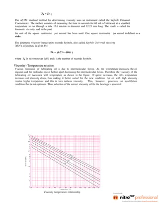 Zk = Z / ρ
The ASTM standard method for determining viscosity uses an instrument called the Saybolt Universal
Viscosimeter. The method consists of measuring the time in seconds for 60 mL of lubricant at a specified
temperature to run through a tube 17.6 micron in diameter and 12.25 mm long. The result is called the
kinematic viscosity, and in the past
the unit of the square centimeter per second has been used. One square centimetre per second is defined as a
stoke.
The kinematic viscosity based upon seconds Saybolt, also called Saybolt Universal viscosity
(SUV) in seconds, is given by:
Zk = (0.22t −180/t )
where Zk is in centistokes (cSt) and t is the number of seconds Saybolt.
Viscosity -Temperature relation
Viscous resistance of lubricating oil is due to intermolecular forces. As the temperature increases, the oil
expands and the molecules move further apart decreasing the intermolecular forces. Therefore the viscosity of the
lubricating oil decreases with temperature as shown in the figure. If speed increases, the oil’s temperature
increases and viscosity drops, thus making it better suited for the new condition. An oil with high viscosity
creates higher temperature and this in turn reduces viscosity. This, however, generates an equilibrium
condition that is not optimum. Thus, selection of the correct viscosity oil for the bearings is essential.
Viscosity temperature relationship
 