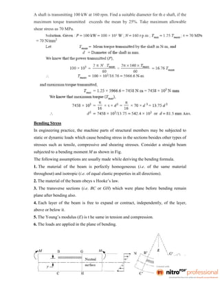 A shaft is transmitting 100 kW at 160 rpm. Find a suitable diameter for th e shaft, if the
maximum torque transmitted exceeds the mean by 25%. Take maximum allowable
shear stress as 70 MPa.
Bending Stress
In engineering practice, the machine parts of structural members may be subjected to
static or dynamic loads which cause bending stress in the sections besides other types of
stresses such as tensile, compressive and shearing stresses. Consider a straight beam
subjected to a bending moment M as shown in Fig.
The following assumptions are usually made while deriving the bending formula.
1. The material of the beam is perfectly homogeneous (i.e. of the same material
throughout) and isotropic (i.e. of equal elastic properties in all directions).
2. The material of the beam obeys s Hooke’s law.
3. The transverse sections (i.e. BC or GH) which were plane before bending remain
plane after bending also.
4. Each layer of the beam is free to expand or contract, independently, of the layer,
above or below it.
5. The Young’s modulus (E) is t he same in tension and compression.
6. The loads are applied in the plane of bending.
 