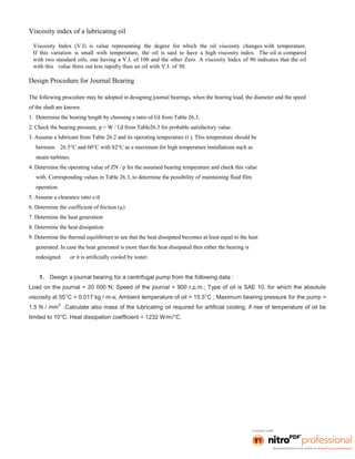 Viscosity index of a lubricating oil
Viscosity Index (V.I) is value representing the degree for which the oil viscosity changes with temperature.
If this variation is small with temperature, the oil is said to have a high viscosity index. The oil is compared
with two standard oils, one having a V.I. of 100 and the other Zero. A viscosity Index of 90 indicates that the oil
with this value thins out less rapidly than an oil with V.I. of 50.
Design Procedure for Journal Bearing
The following procedure may be adopted in designing journal bearings, when the bearing load, the diameter and the speed
of the shaft are known.
1. Determine the bearing length by choosing a ratio of l/d from Table 26.3.
2. Check the bearing pressure, p = W / l.d from Table26.3 for probable satisfactory value.
3. Assume a lubricant from Table 26.2 and its operating temperature (t ). This temperature should be
between 26.5°C and 60°C with 82°C as a maximum for high temperature installations such as
steam turbines.
4. Determine the operating value of ZN / p for the assumed bearing temperature and check this value
with Corresponding values in Table 26.3, to determine the possibility of maintaining fluid film
operation.
5. Assume a clearance ratio c/d
6. Determine the coefficient of friction (µ)
7. Determine the heat generation
8. Determine the heat dissipation
9. Determine the thermal equilibrium to see that the heat dissipated becomes at least equal to the heat
generated. In case the heat generated is more than the heat dissipated then either the bearing is
redesigned or it is artificially cooled by water.
1. Design a journal bearing for a centrifugal pump from the following data :
Load on the journal = 20 000 N; Speed of the journal = 900 r.p.m.; Type of oil is SAE 10, for which the absolute
viscosity at 55°C = 0.017 kg / m-s; Ambient temperature of oil = 15.5°C ; Maximum bearing pressure for the pump =
1.5 N / mm
2
.Calculate also mass of the lubricating oil required for artificial cooling, if rise of temperature of oil be
limited to 10°C. Heat dissipation coefficient = 1232 W/m/°C.
 