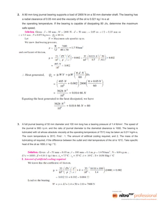 2. A 80 mm long journal bearing supports a load of 2800 N on a 50 mm diameter shaft. The bearing has
a radial clearance of 0.05 mm and the viscosity of the oil is 0.021 kg / m-s at
the operating temperature. If the bearing is capable of dissipating 80 J/s, determine the maximum
safe speed.
3. A full journal bearing of 50 mm diameter and 100 mm long has a bearing pressure of 1.4 N/mm2
. The speed of
the journal is 900 r.p.m. and the ratio of journal diameter to the diametral clearance is 1000. The bearing is
lubricated with oil whose absolute viscosity at the operating temperature of 75°C may be taken as 0.011 kg/m-s.
The room temperature is 35°C. Find : 1. The amount of artificial cooling required, and 2. The mass of the
lubricating oil required, if the difference between the outlet and inlet temperature of the oil is 10°C. Take specific
heat of the oil as 1850 J / kg / °C.
 