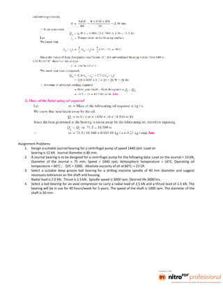 Assignment Problems
1. Design a suitable journal bearing for a centrifugal pump of speed 1440 rpm. Load on
bearing is 12 kN. Journal diameter is 80 mm.
2. A Journal bearing is to be designed for a centrifugal pump for the following data: Load on the Journal = 10 kN;
Diameter of the Journal = 75 mm; Speed = 1440 rpm; Atmospheric temperature = 16°C; Operating oil
temperature = 60°C ; D/C = 1000, Absolute viscosity of oil at 60°C. = 23 CP.
3. Select a suitable deep groove ball bearing for a drilling machine spindle of 40 mm diameter and suggest
necessary tolerances an the shaft and housing.
Radial load is 2.0 kN;. Thrust is 1.5 kN . Spindle speed is 3000 rpm. Desired life 3000 hrs.
4. Select a ball bearing for an axial compressor to carry a radial load of 2.5 kN and a thrust laod of 1.5 kN. The
bearing will be in use for 40 hours/week for 5 years. The speed of the shaft is 1000 rpm. The diameter of the
shaft is 50 mm.
 