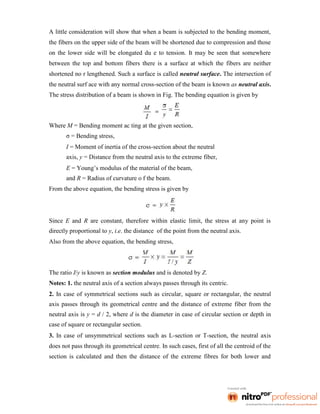 A little consideration will show that when a beam is subjected to the bending moment,
the fibers on the upper side of the beam will be shortened due to compression and those
on the lower side will be elongated du e to tension. It may be seen that somewhere
between the top and bottom fibers there is a surface at which the fibers are neither
shortened no r lengthened. Such a surface is called neutral surface. The intersection of
the neutral surf ace with any normal cross-section of the beam is known as neutral axis.
The stress distribution of a beam is shown in Fig. The bending equation is given by
Where M = Bending moment ac ting at the given section,
σ = Bending stress,
I = Moment of inertia of the cross-section about the neutral
axis, y = Distance from the neutral axis to the extreme fiber,
E = Young’s modulus of the material of the beam,
and R = Radius of curvature o f the beam.
From the above equation, the bending stress is given by
Since E and R are constant, therefore within elastic limit, the stress at any point is
directly proportional to y, i.e. the distance of the point from the neutral axis.
Also from the above equation, the bending stress,
The ratio I/y is known as section modulus and is denoted by Z.
Notes: 1. the neutral axis of a section always passes through its centric.
2. In case of symmetrical sections such as circular, square or rectangular, the neutral
axis passes through its geometrical centre and the distance of extreme fiber from the
neutral axis is y = d / 2, where d is the diameter in case of circular section or depth in
case of square or rectangular section.
3. In case of unsymmetrical sections such as L-section or T-section, the neutral axis
does not pass through its geometrical centre. In such cases, first of all the centroid of the
section is calculated and then the distance of the extreme fibres for both lower and
 