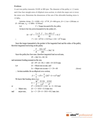 Problem:
A cast iron pulley transmits 10 kW at 400 rpm. The diameter of the pulley is 1.2 metre
and it has four straight arms of elliptical cross-section, in which the major axis is twice
the minor axis. Determine the dimensions of the arm if the allowable bending stress is
15 MPa.
 