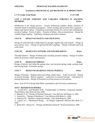 SMEX1014 DESIGN OF MACHINE ELEMENTS
(Common to MECHANICAL and MECHANICAL & PRODUCTION)
L T P Credits Total Marks 2 1 0 3 100
UNIT I STEADY STRESSES AND VARIABLE STRESSES IN MACHINE
MEMBERS 10 hrs.
Introduction to the design process – Factors influencing machine design, selection of
materials based on mechanical properties – Direct, bending and torsional stress equations –
Impact and shock loading – Calculation of principle stresses for various load combinations,
eccentric loading – Factor of safety – Theories of failure –Stress concentration – Design for
variable fatigue loading – Soderberg, Goodman and Gerber relations
UNIT II DESIGN OF SHAFTS AND COUPLINGS 10 hrs.
Design of solid and hollow shafts based on strength, rigidity and critical speed – Design of
keys and key ways, – Design of rigid and flexible couplings – Design of knuckle joint and
cotter joints
UNIT III DESIGN OF FASTNERS AND WELDED JOINTS 10 hrs.
Threaded fastners – Design of bolted joints including eccentric loading – Design of welded
joints for pressure, vessels and structures.
UNIT IV DESIGN OF SPRINGS 10 hrs.
Design of helical, leaf, belleville springs (disc) and torsional springs under constant loads
and varying loads –Concentric springs
UNIT V DESIGN OF BEARINGS AND FLYWHEELS 10 hrs.
Design of bearings – Sliding contact and rolling contact types. – Cubic mean load – Design
of journal bearings– Mckees equation – Lubrication in journal bearings – Calculation of
bearing dimensions – Design of flywheels involving stresses in rim and arm.
Note: (Use of P S G Design Data Book is permitted in the University examination)
TEXT / REFERENCES BOOKS:
1. Juvinall R.C., and Marshek K.M., “Fundamentals of Machine Component Design”,
Third Edition, John Wiley & Sons, 2002.
2. Bhandari V.B., “Design of Machine Elements”, Tata McGraw-Hill Book Co, 2003.
3. Norton R.L., “Design of Machinery”, Tata McGraw-Hill Book Co, 2004.
4. Orthwein W., “Machine Component Design”, Jaico Publishing Co, 2003.
5. Ugural A.C., “Mechanical Design – An Integral Approach, McGraw-Hill Book Co,
2004.
6. Spotts M.F., Shoup T.E., “Design and Machine Elements” Pearson Education, 2004.
 