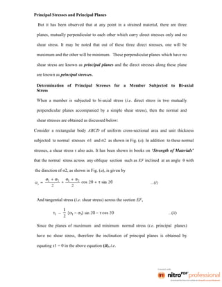 Principal Stresses and Principal Planes
But it has been observed that at any point in a strained material, there are three
planes, mutually perpendicular to each other which carry direct stresses only and no
shear stress. It may be noted that out of these three direct stresses, one will be
maximum and the other will be minimum. These perpendicular planes which have no
shear stress are known as principal planes and the direct stresses along these plane
are known as principal stresses.
Determination of Principal Stresses for a Member Subjected to Bi-axial
Stress
When a member is subjected to bi-axial stress (i.e. direct stress in two mutually
perpendicular planes accompanied by a simple shear stress), then the normal and
shear stresses are obtained as discussed below:
Consider a rectangular body ABCD of uniform cross-sectional area and unit thickness
subjected to normal stresses σ1 and σ2 as shown in Fig. (a). In addition to these normal
stresses, a shear stress τ also acts. It has been shown in books on ‘Strength of Materials’
that the normal stress across any oblique section such as EF inclined at an angle θ with
the direction of σ2, as shown in Fig. (a), is given by
And tangential stress (i.e. shear stress) across the section EF,
Since the planes of maximum and minimum normal stress (i.e. principal planes)
have no shear stress, therefore the inclination of principal planes is obtained by
equating τ1 = 0 in the above equation (ii), i.e.
 