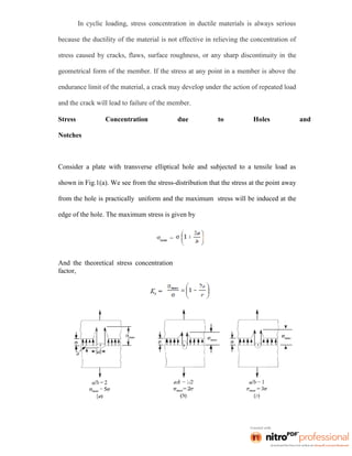 In cyclic loading, stress concentration in ductile materials is always serious
because the ductility of the material is not effective in relieving the concentration of
stress caused by cracks, flaws, surface roughness, or any sharp discontinuity in the
geometrical form of the member. If the stress at any point in a member is above the
endurance limit of the material, a crack may develop under the action of repeated load
and the crack will lead to failure of the member.
Stress Concentration due to Holes and
Notches
Consider a plate with transverse elliptical hole and subjected to a tensile load as
shown in Fig.1(a). We see from the stress-distribution that the stress at the point away
from the hole is practically uniform and the maximum stress will be induced at the
edge of the hole. The maximum stress is given by
And the theoretical stress concentration
factor,
 