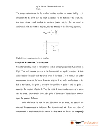 Fig.1. Stress concentration due to
holes.
The stress concentration in the notched tension member, as shown in Fig. 2, is
influenced by the depth a of the notch and radius r at the bottom of the notch. The
maximum stress, which applies to members having notches that are small in
comparison with the width of the plate, may be obtained by the following equation,
Fig.2. Stress concentration due to notches
Completely Reversed or Cyclic Stresses
Consider a rotating beam of circular cross-section and carrying a load W, as shown in
Fig1. This load induces stresses in the beam which are cyclic in nature. A little
consideration will show that the upper fibres of the beam (i.e. at point A) are under
compressive stress and the lower fibres (i.e. at point B) are under tensile stress. After
half a revolution, the point B occupies the position of point A and the point A
occupies the position of point B. Thus the point B is now under compressive stress
and the point A under tensile stress. The speed of variation of these stresses depends
upon the speed of the beam.
From above we see that for each revolution of the beam, the stresses are
reversed from compressive to tensile. The stresses which vary from one value of
compressive to the same value of tensile or vice versa, are known as completely
 