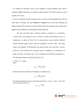 It is defined as maximum value of the completely reversed bending stress which a
polished standard specimen can withstand without failure, for infinite number of cycles
(usually 107 cycles).
It may be noted that the term endurance limit is used for reversed bending only while for
other types of loading, the term endurance strength may be used when referring the
fatigue strength of the material. It may be defined as the safe maximum stress which can be
applied to the machine part working under actual conditions.
We have seen that when a machine member is subjected to a completely
reversed stress, the maximum stress in tension is equal to the maximum stress in
compression as shown in Fig.2 (b). In actual practice, many machine members
undergo different range of stress than the completely reversed stress. The stress
verses time diagram for fluctuating stress having values σmin and σmax is shown
in Fig.2 (e). The variable stress, in general, may be considered as a combination of
steady (or mean or average) stress and a completely reversed stress component σv.
The following relations are derived from Fig. 2 (e):
1. Mean or average
stress,
2. Reversed stress component or alternating or variable stress,
For repeated loading, the stress varies from maximum to zero (i.e. σmin = 0) in each
cycle as shown in Fig.2 (d).
 