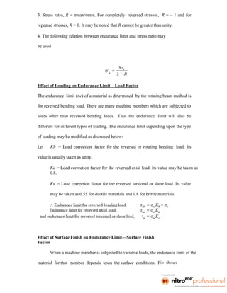 3. Stress ratio, R = σmax/σmin. For completely reversed stresses, R = – 1 and for
repeated stresses, R = 0. It may be noted that R cannot be greater than unity.
4. The following relation between endurance limit and stress ratio may
be used
Effect of Loading on Endurance Limit—Load Factor
The endurance limit (σe) of a material as determined by the rotating beam method is
for reversed bending load. There are many machine members which are subjected to
loads other than reversed bending loads. Thus the endurance limit will also be
different for different types of loading. The endurance limit depending upon the type
of loading may be modified as discussed below:
Let Kb = Load correction factor for the reversed or rotating bending load. Its
value is usually taken as unity.
Ka = Load correction factor for the reversed axial load. Its value may be taken as
0.8.
Ks = Load correction factor for the reversed torsional or shear load. Its value
may be taken as 0.55 for ductile materials and 0.8 for brittle materials.
Effect of Surface Finish on Endurance Limit—Surface Finish
Factor
When a machine member is subjected to variable loads, the endurance limit of the
material for that member depends upon the surface conditions. Fig. shows
 