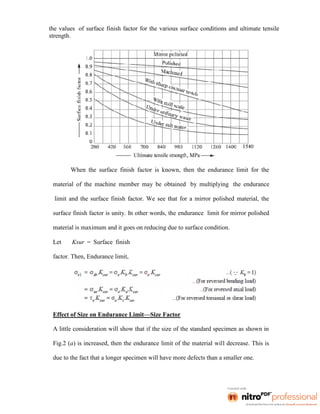 the values of surface finish factor for the various surface conditions and ultimate tensile
strength.
When the surface finish factor is known, then the endurance limit for the
material of the machine member may be obtained by multiplying the endurance
limit and the surface finish factor. We see that for a mirror polished material, the
surface finish factor is unity. In other words, the endurance limit for mirror polished
material is maximum and it goes on reducing due to surface condition.
Let Ksur = Surface finish
factor. Then, Endurance limit,
Effect of Size on Endurance Limit—Size Factor
A little consideration will show that if the size of the standard specimen as shown in
Fig.2 (a) is increased, then the endurance limit of the material will decrease. This is
due to the fact that a longer specimen will have more defects than a smaller one.
 