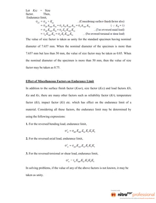Let Ksz = Size
factor. Then,
Endurance limit,
The value of size factor is taken as unity for the standard specimen having nominal
diameter of 7.657 mm. When the nominal diameter of the specimen is more than
7.657 mm but less than 50 mm, the value of size factor may be taken as 0.85. When
the nominal diameter of the specimen is more than 50 mm, then the value of size
factor may be taken as 0.75.
Effect of Miscellaneous Factors on Endurance Limit
In addition to the surface finish factor (Ksur), size factor (Ksz) and load factors Kb,
Ka and Ks, there are many other factors such as reliability factor (Kr), temperature
factor (Kt), impact factor (Ki) etc. which has effect on the endurance limit of a
material. Considering all these factors, the endurance limit may be determined by
using the following expressions:
1. For the reversed bending load, endurance limit,
2. For the reversed axial load, endurance limit,
3. For the reversed torsional or shear load, endurance limit,
In solving problems, if the value of any of the above factors is not known, it may be
taken as unity.
 