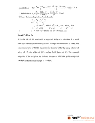 Solved Problem 3 :
A circular bar of 500 mm length is supported freely at its two ends. It is acted
upon by a central concentrated cyclic load having a minimum value of 20 kN and
a maximum value of 50 kN. Determine the diameter of bar by taking a factor of
safety of 1.5, size effect of 0.85, surface finish factor of 0.9. The material
properties of bar are given by: ultimate strength of 650 MPa, yield strength of
500 MPa and endurance strength of 350 MPa.
 