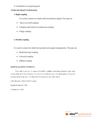 4. It should have no projecting parts.
TYPES OF SHAFT COUPLINGS
1. Rigid coupling
It is used to connect two shafts which are perfectly aligned. The types are
 Sleeve (or) muff coupling
 Clamp(or) split muff (or) compression coupling
 Flange coupling
2. Flexible coupling
It is used to connect two shafts having lateral and angular misalignments. The types are
 Bushed pin type coupling
 Universal coupling
 Oldham coupling
 