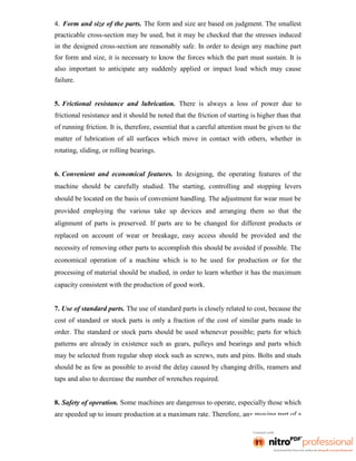 4. Form and size of the parts. The form and size are based on judgment. The smallest
practicable cross-section may be used, but it may be checked that the stresses induced
in the designed cross-section are reasonably safe. In order to design any machine part
for form and size, it is necessary to know the forces which the part must sustain. It is
also important to anticipate any suddenly applied or impact load which may cause
failure.
5. Frictional resistance and lubrication. There is always a loss of power due to
frictional resistance and it should be noted that the friction of starting is higher than that
of running friction. It is, therefore, essential that a careful attention must be given to the
matter of lubrication of all surfaces which move in contact with others, whether in
rotating, sliding, or rolling bearings.
6. Convenient and economical features. In designing, the operating features of the
machine should be carefully studied. The starting, controlling and stopping levers
should be located on the basis of convenient handling. The adjustment for wear must be
provided employing the various take up devices and arranging them so that the
alignment of parts is preserved. If parts are to be changed for different products or
replaced on account of wear or breakage, easy access should be provided and the
necessity of removing other parts to accomplish this should be avoided if possible. The
economical operation of a machine which is to be used for production or for the
processing of material should be studied, in order to learn whether it has the maximum
capacity consistent with the production of good work.
7. Use of standard parts. The use of standard parts is closely related to cost, because the
cost of standard or stock parts is only a fraction of the cost of similar parts made to
order. The standard or stock parts should be used whenever possible; parts for which
patterns are already in existence such as gears, pulleys and bearings and parts which
may be selected from regular shop stock such as screws, nuts and pins. Bolts and studs
should be as few as possible to avoid the delay caused by changing drills, reamers and
taps and also to decrease the number of wrenches required.
8. Safety of operation. Some machines are dangerous to operate, especially those which
are speeded up to insure production at a maximum rate. Therefore, any moving part of a
 