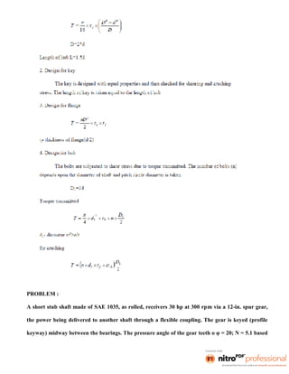 PROBLEM :
A short stub shaft made of SAE 1035, as rolled, receivers 30 hp at 300 rpm via a 12-in. spur gear,
the power being delivered to another shaft through a flexible coupling. The gear is keyed (profile
keyway) midway between the bearings. The pressure angle of the gear teeth o φ = 20; N = 5.1 based
 