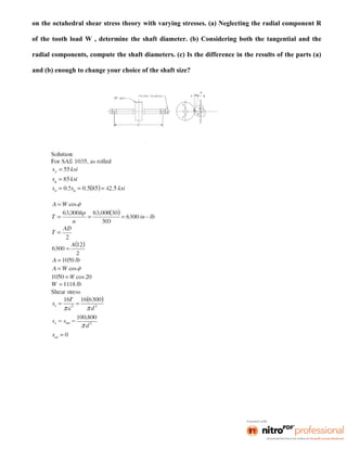 on the octahedral shear stress theory with varying stresses. (a) Neglecting the radial component R
of the tooth load W , determine the shaft diameter. (b) Considering both the tangential and the
radial components, compute the shaft diameters. (c) Is the difference in the results of the parts (a)
and (b) enough to change your choice of the shaft size?
 