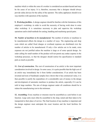 machine which is within the zone of a worker is considered an accident hazard and may
be the cause of an injury. It is, therefore, necessary that a designer should always
provide safety devices for the safety of the operator. The safety appliances should in no
way interfere with operation of the machine.
9. Workshop facilities. A design engineer should be familiar with the limitations of this
employer’s workshop, in order to avoid the necessity of having work done in some
other workshop. It is sometimes necessary to plan and supervise the workshop
operations and to draft methods for casting, handling and machining special parts.
10. Number of machines to be manufactured. The number of articles or machines to
be manufactured affects the design in a number of ways. The engineering and shop
costs which are called fixed charges or overhead expenses are distributed over the
number of articles to be manufactured. If only a few articles are to be made, extra
expenses are not justified unless the machine is large or of some special design. An
order calling for small number of the product will not permit any undue expense in the
workshop processes, so that the designer should restrict his specification to standard
parts as much as possible.
11. Cost of construction. The cost of construction of an article is the most important
consideration involved in design. In some cases, it is quite possible that the high cost of
an article may immediately bar it from further considerations. If an article has been
invented and tests of handmade samples have shown that it has commercial value, it is
then possible to justify the expenditure of a considerable sum of money in the design
and development of automatic machines to produce the article, especially if it can be
sold in large numbers. The aim of design engineer under all conditions should be to
reduce the manufacturing cost to the minimum.
12. Assembling. Every machine or structure must be assembled as a unit before it can
function. Large units must often be assembled in the shop, tested and then taken to be
transported to their place of service. The final location of any machine is important and
the design engineer must anticipate the exact location and the local facilities for
erection.
 