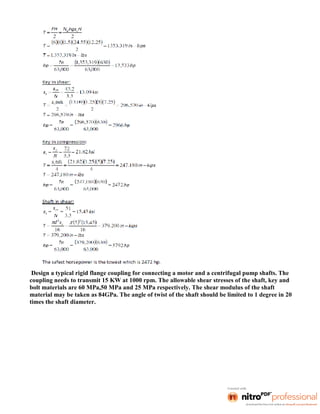 Design a typical rigid flange coupling for connecting a motor and a centrifugal pump shafts. The
coupling needs to transmit 15 KW at 1000 rpm. The allowable shear stresses of the shaft, key and
bolt materials are 60 MPa,50 MPa and 25 MPa respectively. The shear modulus of the shaft
material may be taken as 84GPa. The angle of twist of the shaft should be limited to 1 degree in 20
times the shaft diameter.
 