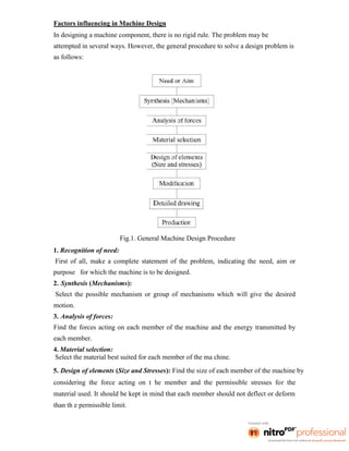 Factors influencing in Machine Design
In designing a machine component, there is no rigid rule. The problem may be
attempted in several ways. However, the general procedure to solve a design problem is
as follows:
Fig.1. General Machine Design Procedure
1. Recognition of need:
First of all, make a complete statement of the problem, indicating the need, aim or
purpose for which the machine is to be designed.
2. Synthesis (Mechanisms):
Select the possible mechanism or group of mechanisms which will give the desired
motion.
3. Analysis of forces:
Find the forces acting on each member of the machine and the energy transmitted by
each member.
4. Material selection:
Select the material best suited for each member of the ma chine.
5. Design of elements (Size and Stresses): Find the size of each member of the machine by
considering the force acting on t he member and the permissible stresses for the
material used. It should be kept in mind that each member should not deflect or deform
than th e permissible limit.
 