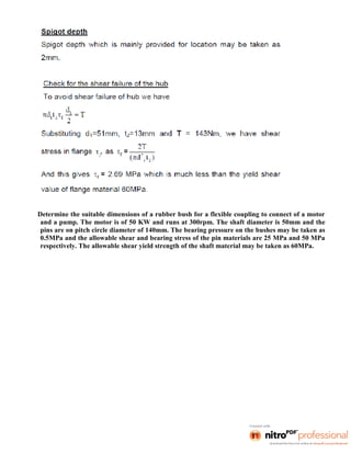 Determine the suitable dimensions of a rubber bush for a flexible coupling to connect of a motor
and a pump. The motor is of 50 KW and runs at 300rpm. The shaft diameter is 50mm and the
pins are on pitch circle diameter of 140mm. The bearing pressure on the bushes may be taken as
0.5MPa and the allowable shear and bearing stress of the pin materials are 25 MPa and 50 MPa
respectively. The allowable shear yield strength of the shaft material may be taken as 60MPa.
 