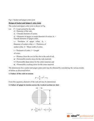 Fig.1. Socket and spigot cotter joint
Design of Socket and Spigot C otter Joint
The socket and spigot cotter joint is shown in Fig.
Let P = Load carried by the rods,
d = Diameter of the rods,
d1 = Outside diameter of socket,
d2 = Diameter of spigot or inside diameter of socket, d3 =
Outside diameter of spigot collar,
t1= Thickness of spigot collar, d4 =
Diameter of socket collar, c = Thickness of
socket collar, b = Mean width of cotter,
t = Thickness of cotter, l = Length
of cotter,
a = Distance from the en d of the slot to the end of rod,
σt = Permissible tensile stress for the rods material,
τ = Permissible shear stress for the cotter material, and
σc = Permissible crushing stress for the cotter material.
The dimensions for a socket and spigot cotter joint may be obtained by considering the various modes
of failure as discussed below:
1. Failure of the rods in tension
From this equation, diameter of the rods (d) may be determined.
2. Failure of spigot in tension across the weakest section (or slot)
 