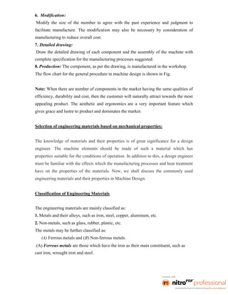 6. Modification:
Modify the size of the member to agree with the past experience and judgment to
facilitate manufacture. The modification may also be necessary by consideration of
manufacturing to reduce overall cost.
7. Detailed drawing:
Draw the detailed drawing of each component and the assembly of the machine with
complete specification for the manufacturing processes suggested.
8. Production: The component, as per the drawing, is manufactured in the workshop.
The flow chart for the general procedure in machine design is shown in Fig.
Note: When there are number of components in the market having the same qualities of
efficiency, durability and cost, then the customer will naturally attract towards the most
appealing product. The aesthetic and ergonomics are a very important feature which
gives grace and lustre to product and dominates the market.
Selection of engineering materials based on mechanical properties:
The knowledge of materials and their properties is of great significance for a design
engineer. The machine elements should be made of such a material which has
properties suitable for the conditions of operation. In addition to this, a design engineer
must be familiar with the effects which the manufacturing processes and heat treatment
have on the properties of the materials. Now, we shall discuss the commonly used
engineering materials and their properties in Machine Design.
Classification of Engineering Materials
The engineering materials are mainly classified as:
1. Metals and their alloys, such as iron, steel, copper, aluminum, etc.
2. Non-metals, such as glass, rubber, plastic, etc.
The metals may be further classified as:
(A) Ferrous metals and (B) Non-ferrous metals.
(A) Ferrous metals are those which have the iron as their main constituent, such as
cast iron, wrought iron and steel.
 