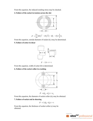 From this equation, the induced crushing stress may be checked.
4. Failure of the socket in tension across the slot
From this equation, outside diameter of socket (d1) may be determined.
5. Failure of cotter in shear
From this equation, width of cotter (b) is determined.
6. Failure of the socket collar in crushing
From this equation, the diameter of socket collar (d4) may be obtained.
7. Failure of socket end in shearing
From this equation, the thickness of socket collar (c) may be
obtained.
 