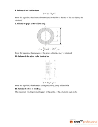 8. Failure of rod end in shear
From this equation, the distance from the end of the slot to the end of the rod (a) may be
obtained.
9. Failure of spigot collar in crushing
From this equation, the diameter of the spigot collar (d3) may be obtained.
10. Failure of the spigot collar in shearing
From this equation, the thickness of spigot collar (t1) may be obtained.
11. Failure of cotter in bending
The maximum bending moment occurs at the centre of the cotter and is given by
 