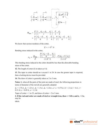 We know that section modulus of the cotter,
Bending stress induced in the cotter,
This bending stress induced in the cotter should be less than the allowable bending
stress of the cotter.
12. The length of cotter (l) in taken as 4 d.
13. The taper in cotter should no t exceed 1 in 24. In case the greater taper is required,
then a locking device must be provided.
14. The draw of cotter is generally taken as 2 to 3 mm.
Notes: 1. when all the parts of the joint are made of steel, the following proportions in
terms of diameter of the rod (d) are generally adopted:
d1 = 1.75 d , d2 = 1.21 d , d3 = 1.5 d , d4 = 2.4 d , a = c = 0.75 d , b = 1.3 d, l = 4 d , t =
0.31 d ,t1 = 0.45 d , e = 1.2 d.
Taper of cotter = 1 in 25, and draw of cotter = 2 to 3 mm.
2. If the rod and cotter are made of steel or wrought iron, then τ = 0.8 σt and σc = 2 σt
may be
taken.
 