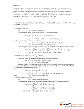 Problem:
Design and draw a cotter joint to support a load varying from 30 kN in compression to
30 kN in tension. The material used is carbon steel for which the following allowable
stresses may be used. The load is applied statically. Tensile stress = compressive stress
= 500 MPa ; shear stress = 35 MPa and crushing stress = 90 MPa.
 